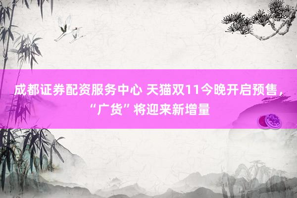成都证券配资服务中心 天猫双11今晚开启预售，“广货”将迎来新增量