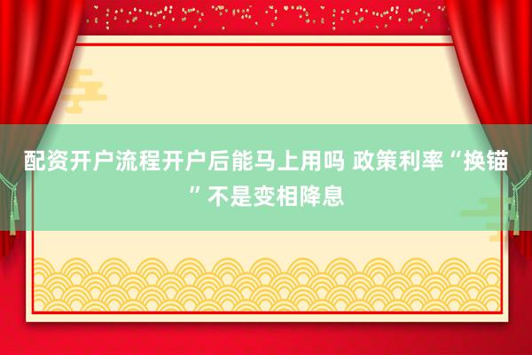 配资开户流程开户后能马上用吗 政策利率“换锚”不是变相降息