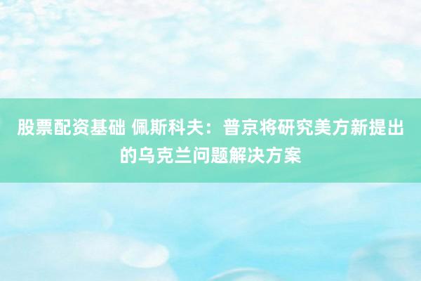 股票配资基础 佩斯科夫：普京将研究美方新提出的乌克兰问题解决方案