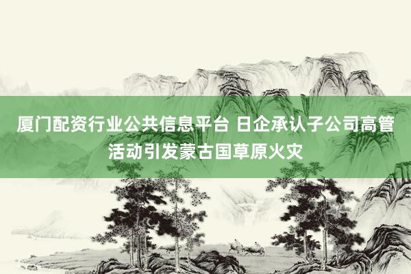 厦门配资行业公共信息平台 日企承认子公司高管活动引发蒙古国草原火灾
