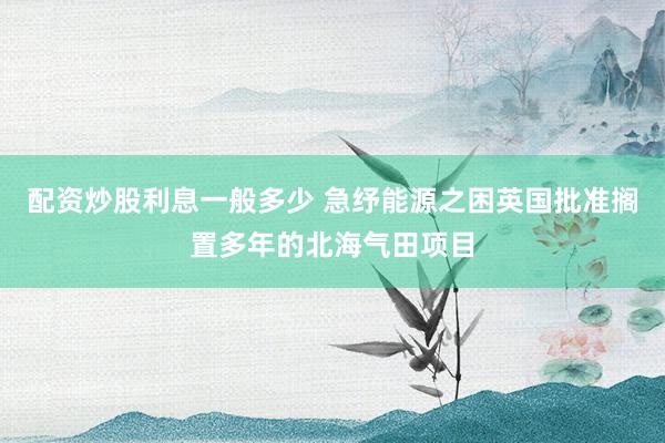 配资炒股利息一般多少 急纾能源之困　英国批准搁置多年的北海气田项目