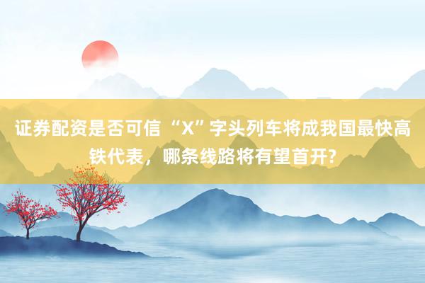 证券配资是否可信 “X”字头列车将成我国最快高铁代表，哪条线路将有望首开?
